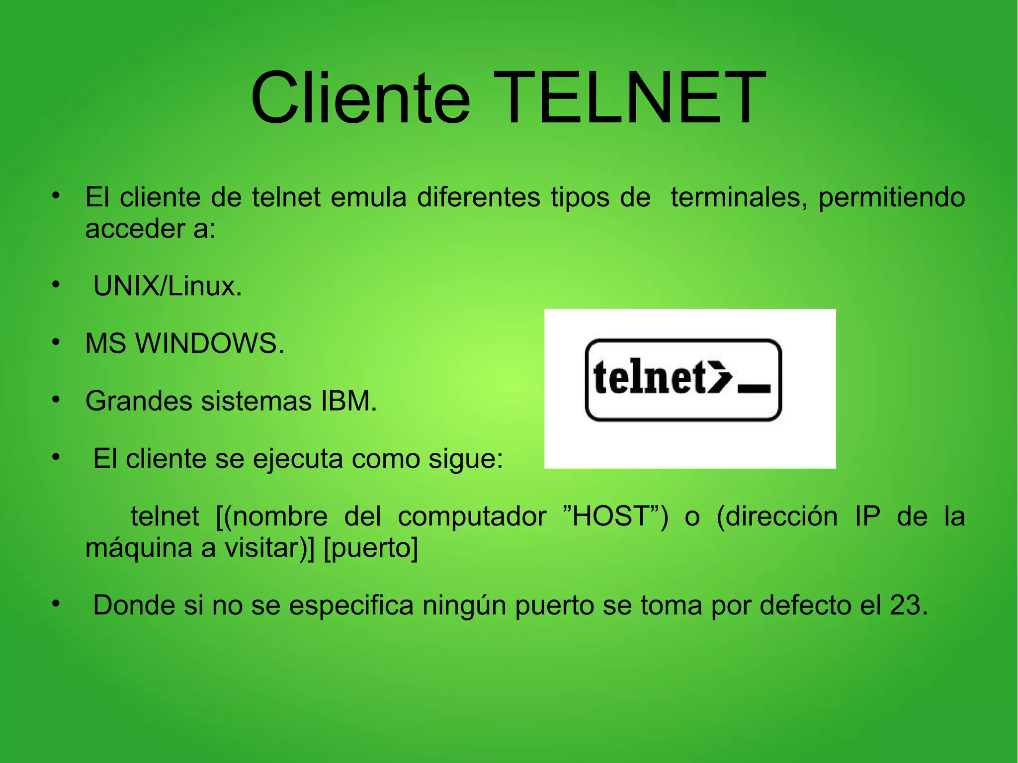 Cliente TELNET
• El cliente de telnet emula diferentes tipos de terminales, permitiendo
acceder a:
• UNIX/Linux.
• MS WINDOWS.
• Grandes sistemas IBM.
• El cliente se ejecuta como sigue:
telnet [(nombre del computador ”HOST”) o (dirección IP de la
máquina a visitar)] [puerto]
• Donde si no se especifica ningún puerto se toma por defecto el 23.
 