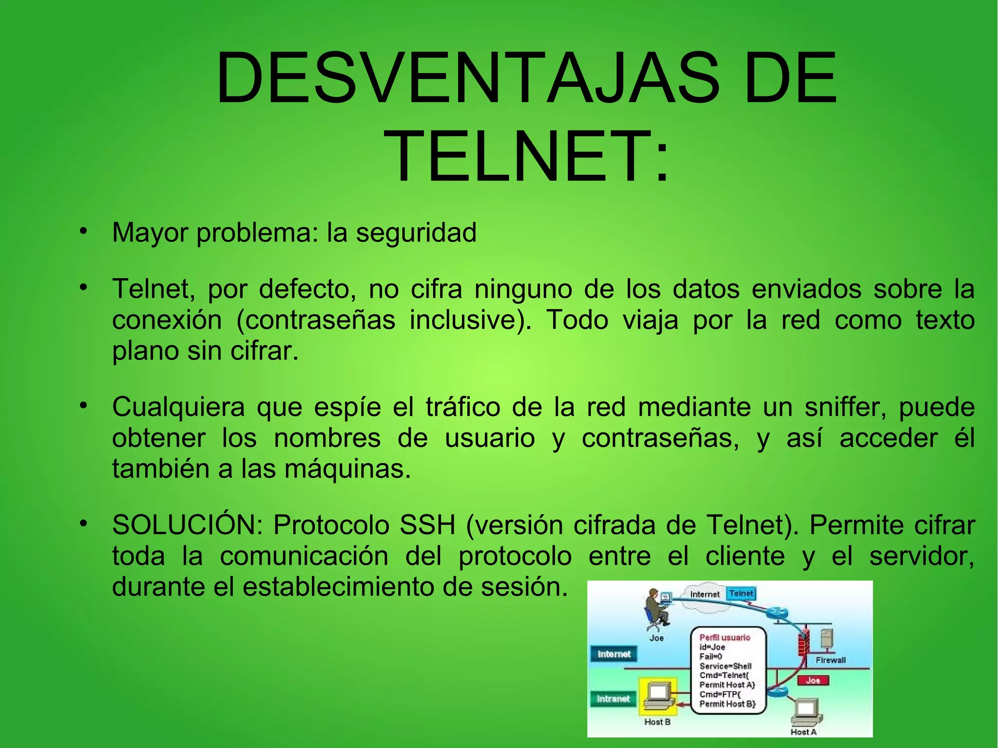 DESVENTAJAS DE
TELNET:
• Mayor problema: la seguridad
• Telnet, por defecto, no cifra ninguno de los datos enviados sobre la
conexión (contraseñas inclusive). Todo viaja por la red como texto
plano sin cifrar.
• Cualquiera que espíe el tráfico de la red mediante un sniffer, puede
obtener los nombres de usuario y contraseñas, y así acceder él
también a las máquinas.
• SOLUCIÓN: Protocolo SSH (versión cifrada de Telnet). Permite cifrar
toda la comunicación del protocolo entre el cliente y el servidor,
durante el establecimiento de sesión.
 
