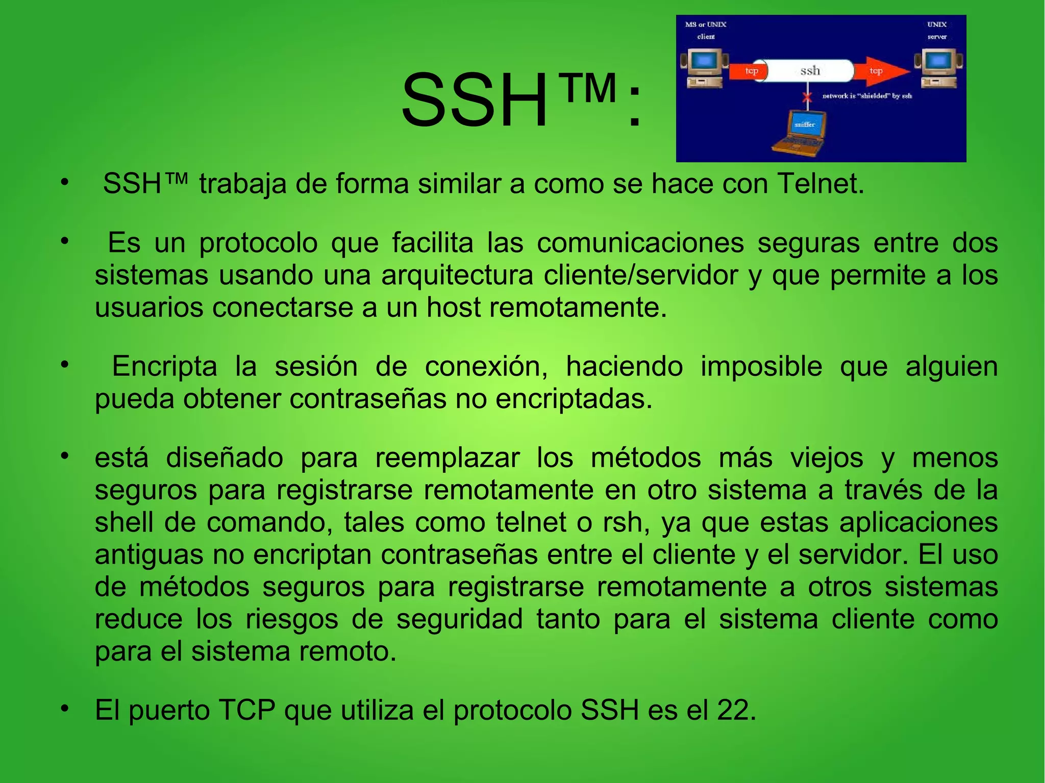 SSH™:
• SSH™ trabaja de forma similar a como se hace con Telnet.
• Es un protocolo que facilita las comunicaciones seguras entre dos
sistemas usando una arquitectura cliente/servidor y que permite a los
usuarios conectarse a un host remotamente.
• Encripta la sesión de conexión, haciendo imposible que alguien
pueda obtener contraseñas no encriptadas.
• está diseñado para reemplazar los métodos más viejos y menos
seguros para registrarse remotamente en otro sistema a través de la
shell de comando, tales como telnet o rsh, ya que estas aplicaciones
antiguas no encriptan contraseñas entre el cliente y el servidor. El uso
de métodos seguros para registrarse remotamente a otros sistemas
reduce los riesgos de seguridad tanto para el sistema cliente como
para el sistema remoto.
• El puerto TCP que utiliza el protocolo SSH es el 22.
 
