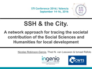 STI Conference 2016| Valencia
September 14-16, 2016
SSH & the City.
A network approach for tracing the societal
contribution of the Social Sciences and
Humanities for local development
Nicolas Robinson-Garcia, Thed N. van Leeuwen & Ismael Ràfols
 