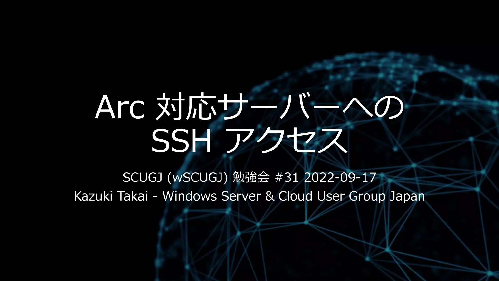 Arc 対応サーバーへの
SSH アクセス
SCUGJ (wSCUGJ) 勉強会 #31 2022-09-17
Kazuki Takai - Windows Server & Cloud User Group Japan
 