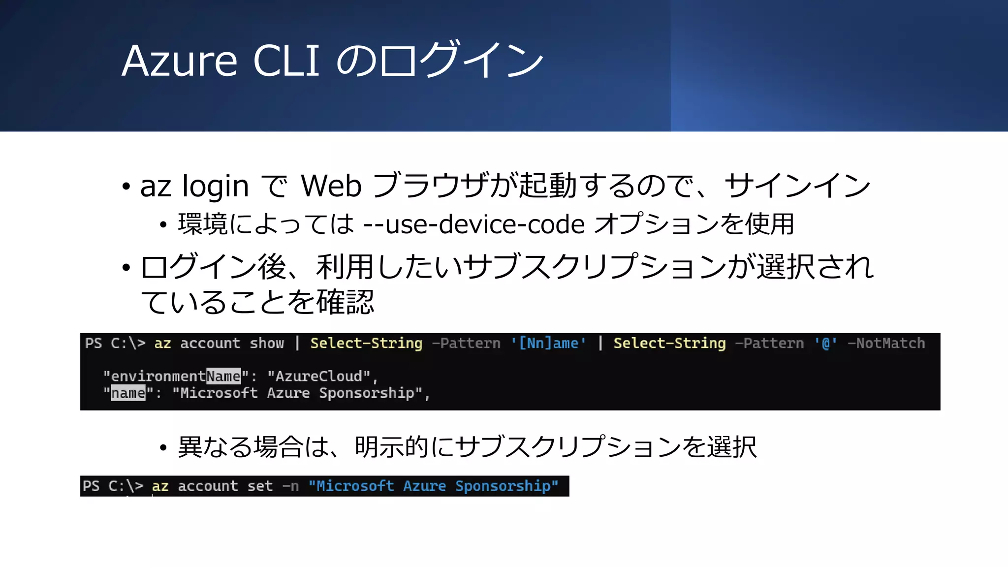 Azure CLI のログイン
• az login で Web ブラウザが起動するので、サインイン
• 環境によっては --use-device-code オプションを使用
• ログイン後、利用したいサブスクリプションが選択され
ていることを確認
• 異なる場合は、明示的にサブスクリプションを選択
 