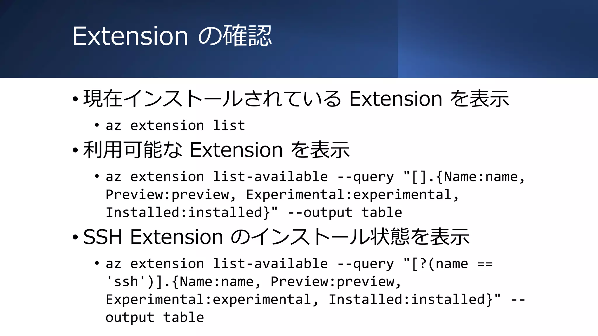 Extension の確認
• 現在インストールされている Extension を表示
• az extension list
• 利用可能な Extension を表示
• az extension list-available --query "[].{Name:name,
Preview:preview, Experimental:experimental,
Installed:installed}" --output table
• SSH Extension のインストール状態を表示
• az extension list-available --query "[?(name ==
'ssh')].{Name:name, Preview:preview,
Experimental:experimental, Installed:installed}" --
output table
 