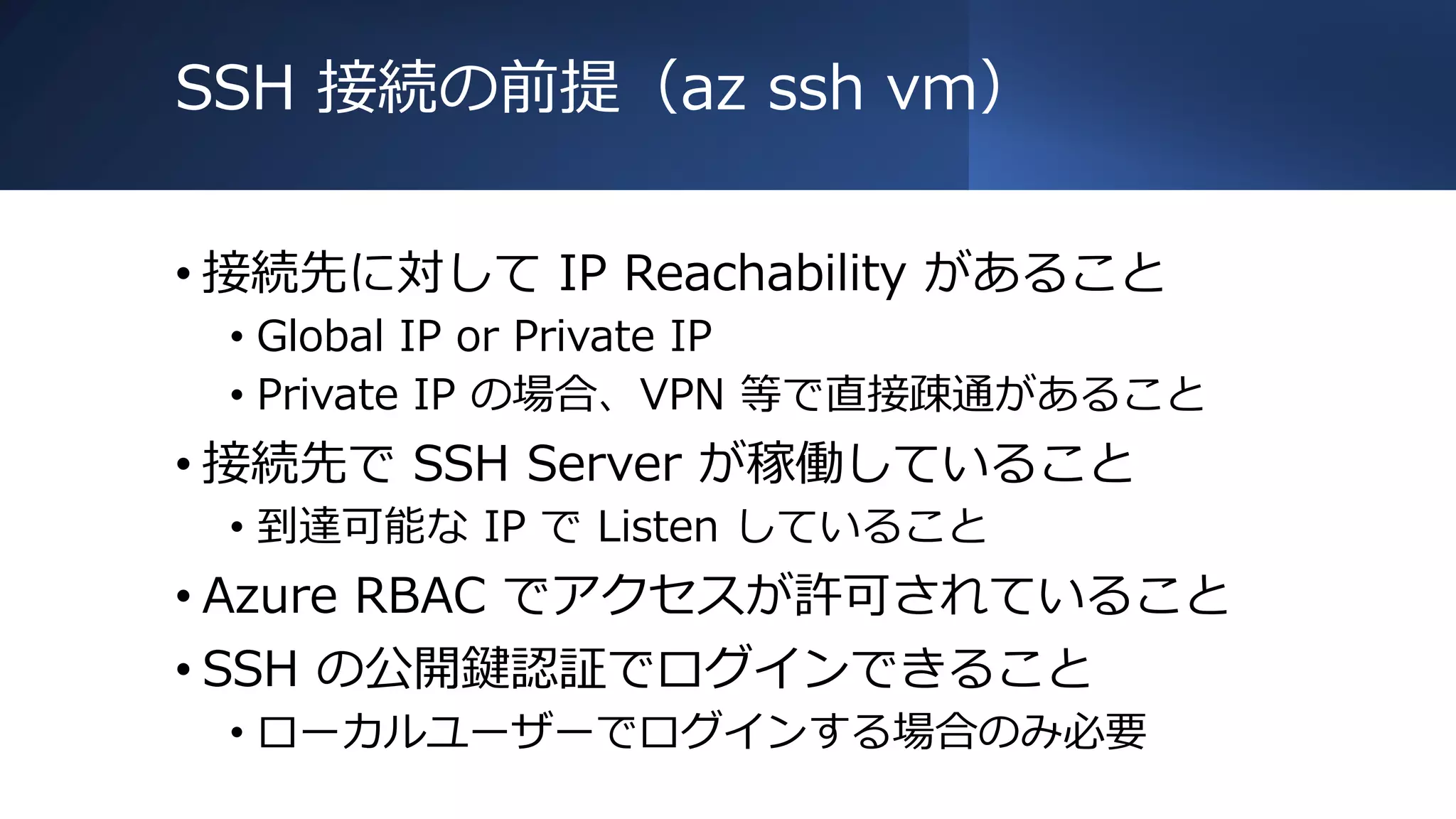 SSH 接続の前提（az ssh vm）
• 接続先に対して IP Reachability があること
• Global IP or Private IP
• Private IP の場合、VPN 等で直接疎通があること
• 接続先で SSH Server が稼働していること
• 到達可能な IP で Listen していること
• Azure RBAC でアクセスが許可されていること
• SSH の公開鍵認証でログインできること
• ローカルユーザーでログインする場合のみ必要
 