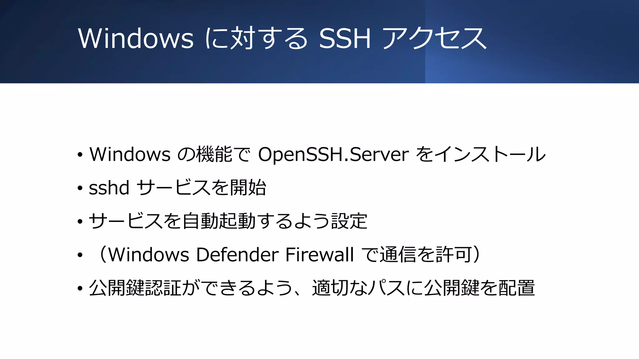 Windows に対する SSH アクセス
• Windows の機能で OpenSSH.Server をインストール
• sshd サービスを開始
• サービスを自動起動するよう設定
• （Windows Defender Firewall で通信を許可）
• 公開鍵認証ができるよう、適切なパスに公開鍵を配置
 