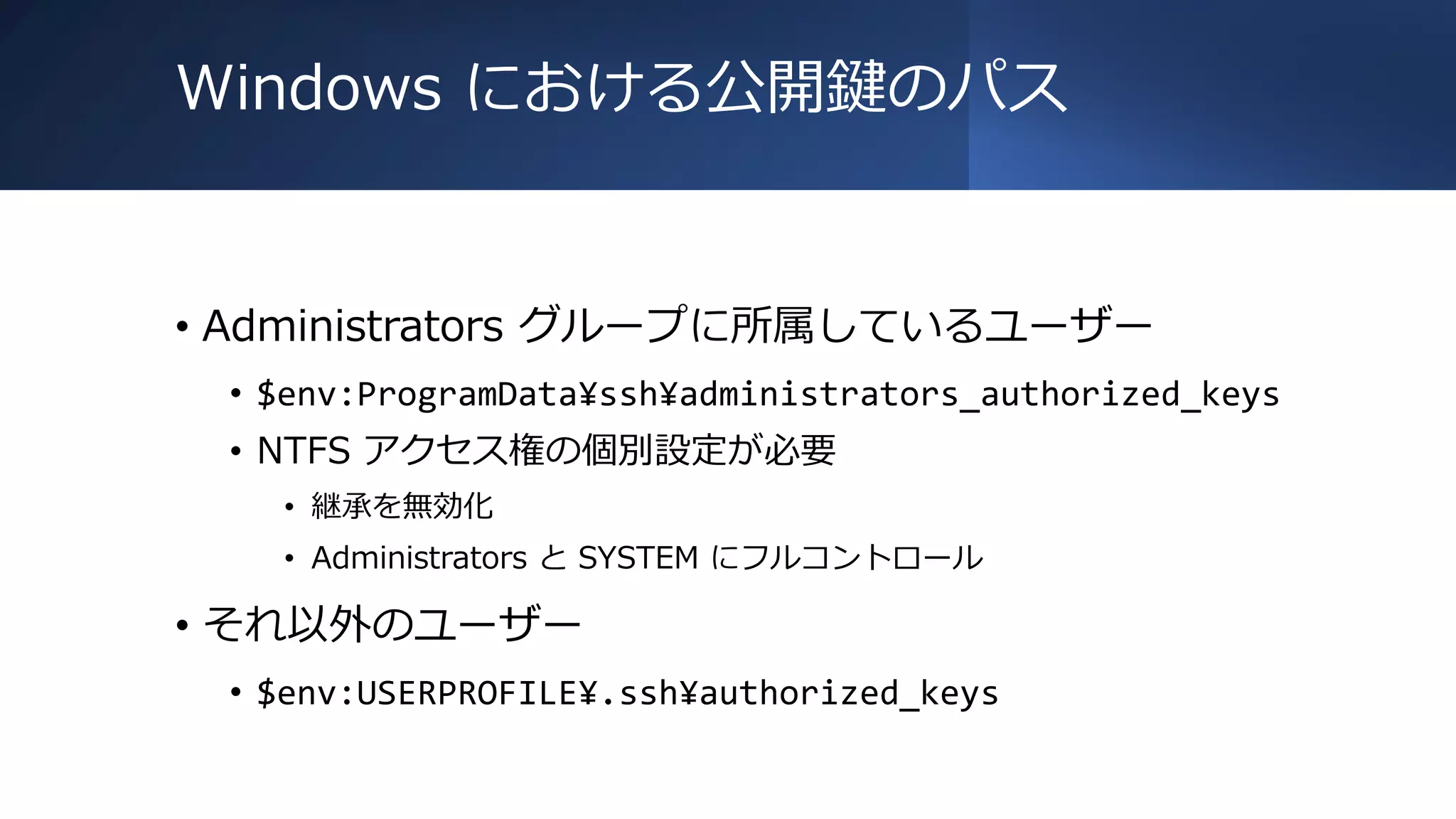 Windows における公開鍵のパス
• Administrators グループに所属しているユーザー
• $env:ProgramData¥ssh¥administrators_authorized_keys
• NTFS アクセス権の個別設定が必要
• 継承を無効化
• Administrators と SYSTEM にフルコントロール
• それ以外のユーザー
• $env:USERPROFILE¥.ssh¥authorized_keys
 