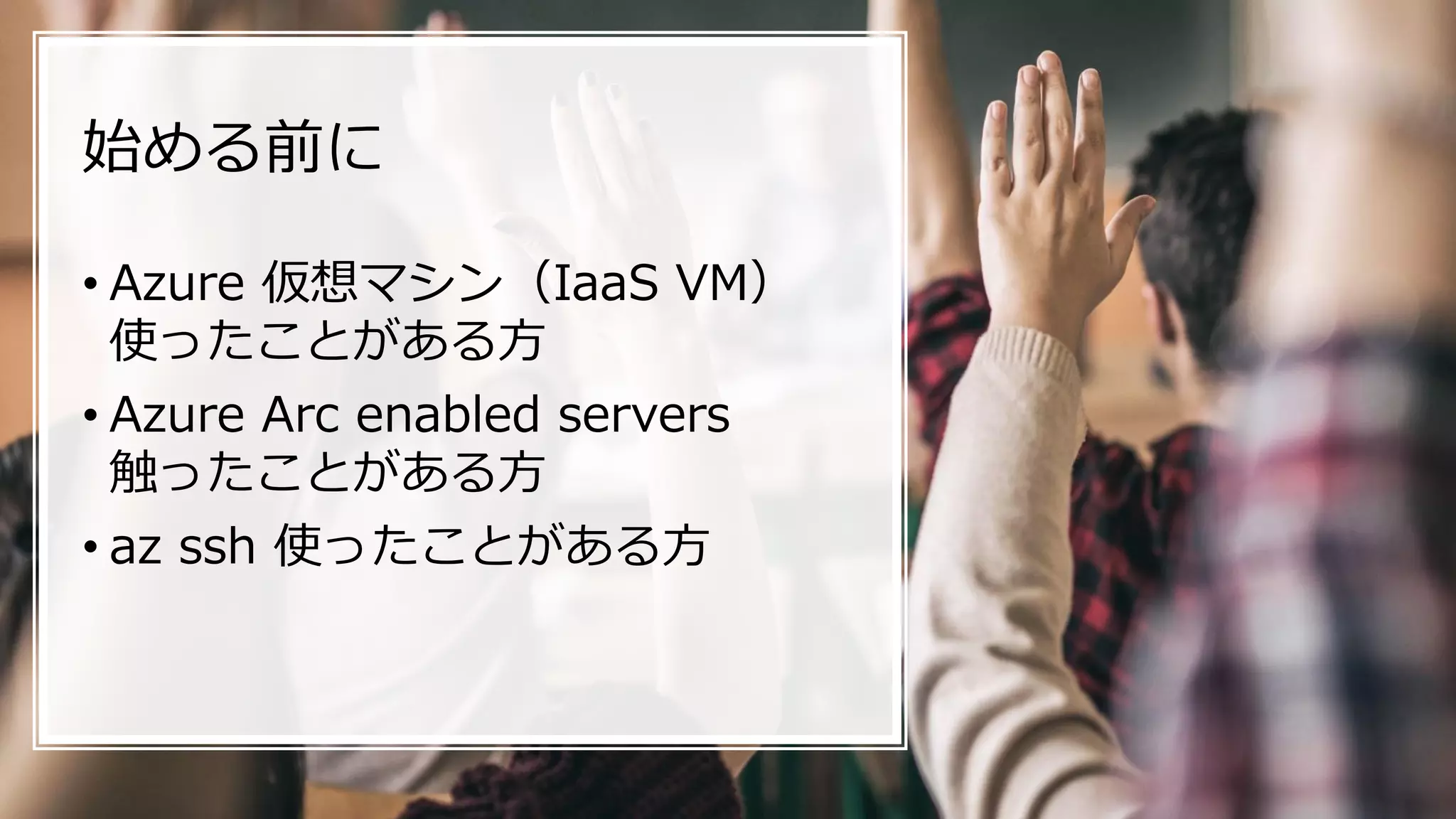 始める前に
• Azure 仮想マシン（IaaS VM）
使ったことがある方
• Azure Arc enabled servers
触ったことがある方
• az ssh 使ったことがある方
 