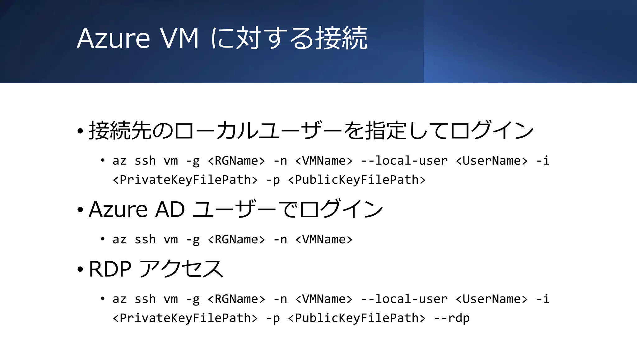 Azure VM に対する接続
• 接続先のローカルユーザーを指定してログイン
• az ssh vm -g <RGName> -n <VMName> --local-user <UserName> -i
<PrivateKeyFilePath> -p <PublicKeyFilePath>
• Azure AD ユーザーでログイン
• az ssh vm -g <RGName> -n <VMName>
• RDP アクセス
• az ssh vm -g <RGName> -n <VMName> --local-user <UserName> -i
<PrivateKeyFilePath> -p <PublicKeyFilePath> --rdp
 