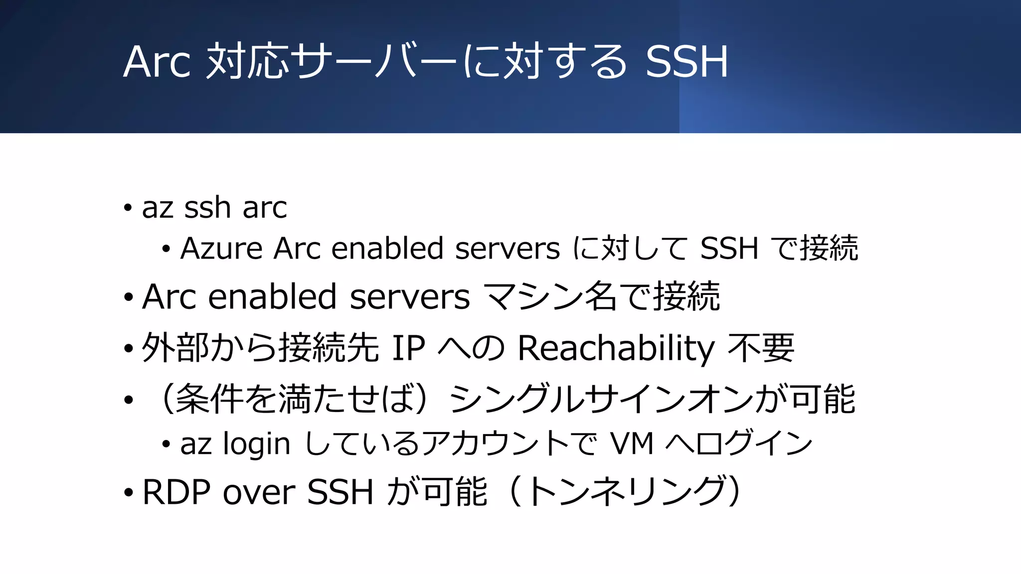 Arc 対応サーバーに対する SSH
• az ssh arc
• Azure Arc enabled servers に対して SSH で接続
• Arc enabled servers マシン名で接続
• 外部から接続先 IP への Reachability 不要
• （条件を満たせば）シングルサインオンが可能
• az login しているアカウントで VM へログイン
• RDP over SSH が可能（トンネリング）
 