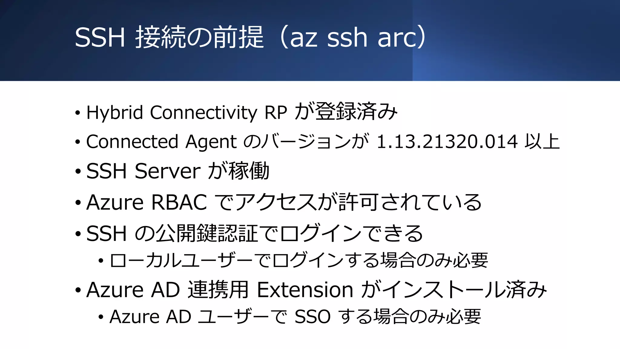 SSH 接続の前提（az ssh arc）
• Hybrid Connectivity RP が登録済み
• Connected Agent のバージョンが 1.13.21320.014 以上
• SSH Server が稼働
• Azure RBAC でアクセスが許可されている
• SSH の公開鍵認証でログインできる
• ローカルユーザーでログインする場合のみ必要
• Azure AD 連携用 Extension がインストール済み
• Azure AD ユーザーで SSO する場合のみ必要
 
