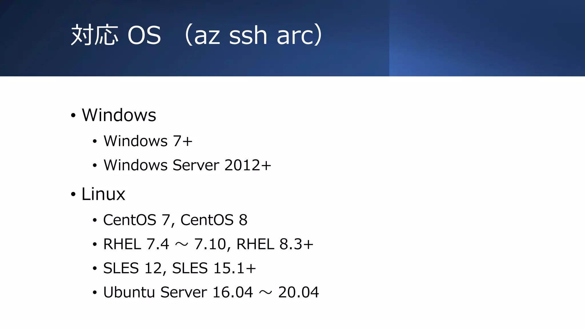 対応 OS （az ssh arc）
• Windows
• Windows 7+
• Windows Server 2012+
• Linux
• CentOS 7, CentOS 8
• RHEL 7.4 ～ 7.10, RHEL 8.3+
• SLES 12, SLES 15.1+
• Ubuntu Server 16.04 ～ 20.04
 
