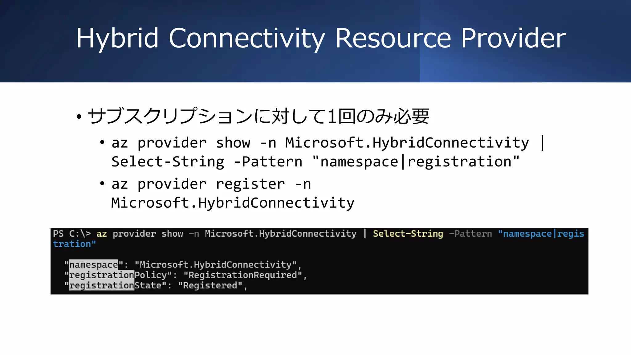 Hybrid Connectivity Resource Provider
• サブスクリプションに対して1回のみ必要
• az provider show -n Microsoft.HybridConnectivity |
Select-String -Pattern "namespace|registration"
• az provider register -n
Microsoft.HybridConnectivity
 