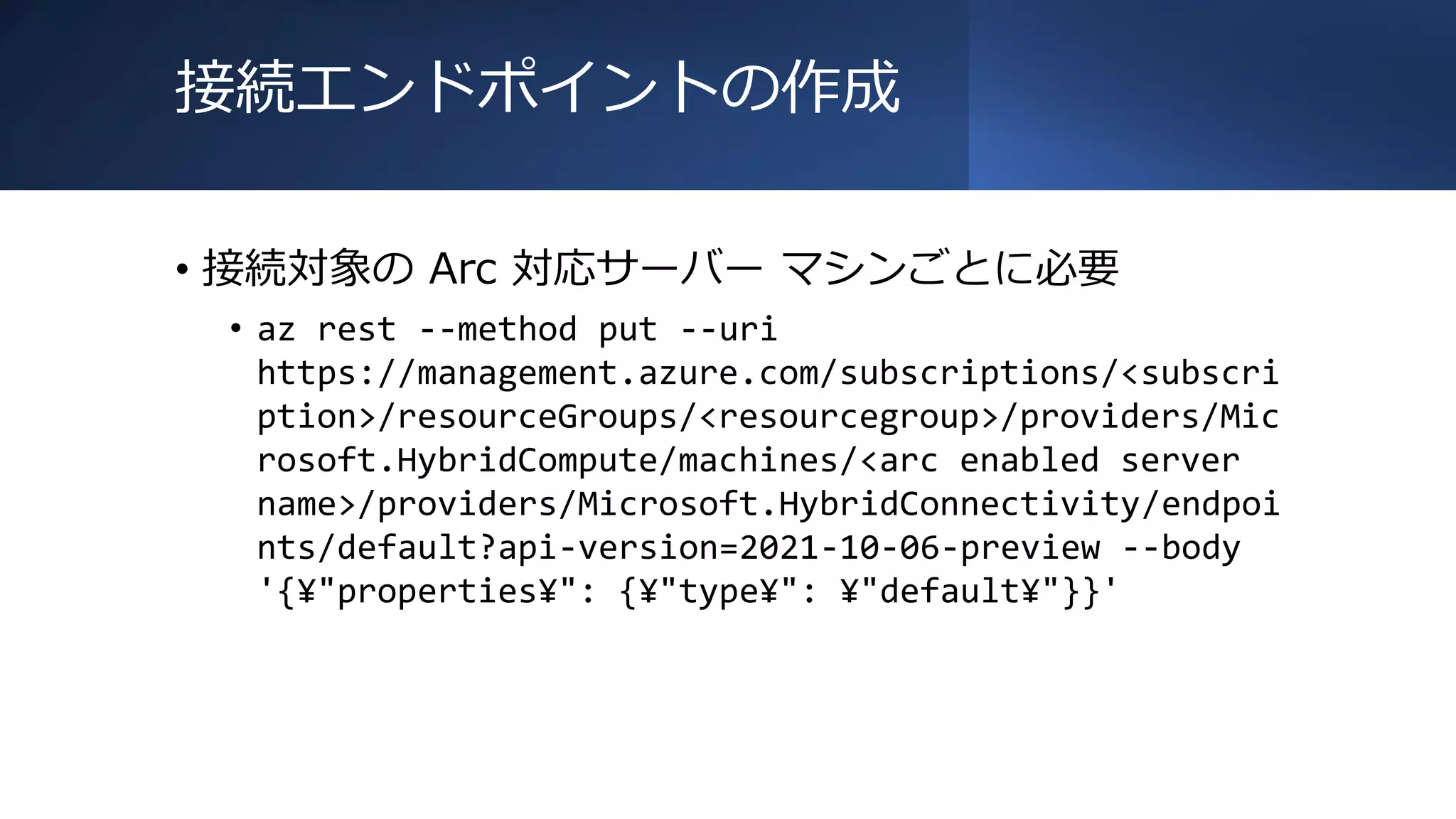 接続エンドポイントの作成
• 接続対象の Arc 対応サーバー マシンごとに必要
• az rest --method put --uri
https://management.azure.com/subscriptions/<subscri
ption>/resourceGroups/<resourcegroup>/providers/Mic
rosoft.HybridCompute/machines/<arc enabled server
name>/providers/Microsoft.HybridConnectivity/endpoi
nts/default?api-version=2021-10-06-preview --body
'{¥"properties¥": {¥"type¥": ¥"default¥"}}'
 