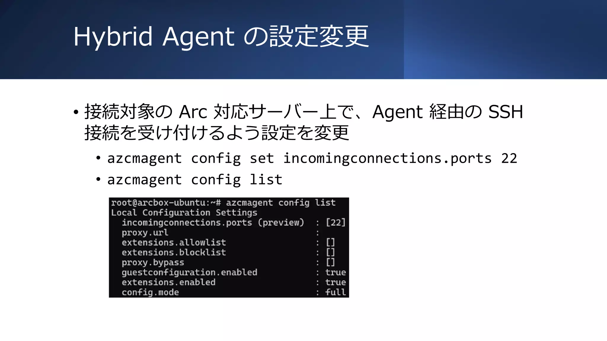 Hybrid Agent の設定変更
• 接続対象の Arc 対応サーバー上で、Agent 経由の SSH
接続を受け付けるよう設定を変更
• azcmagent config set incomingconnections.ports 22
• azcmagent config list
 