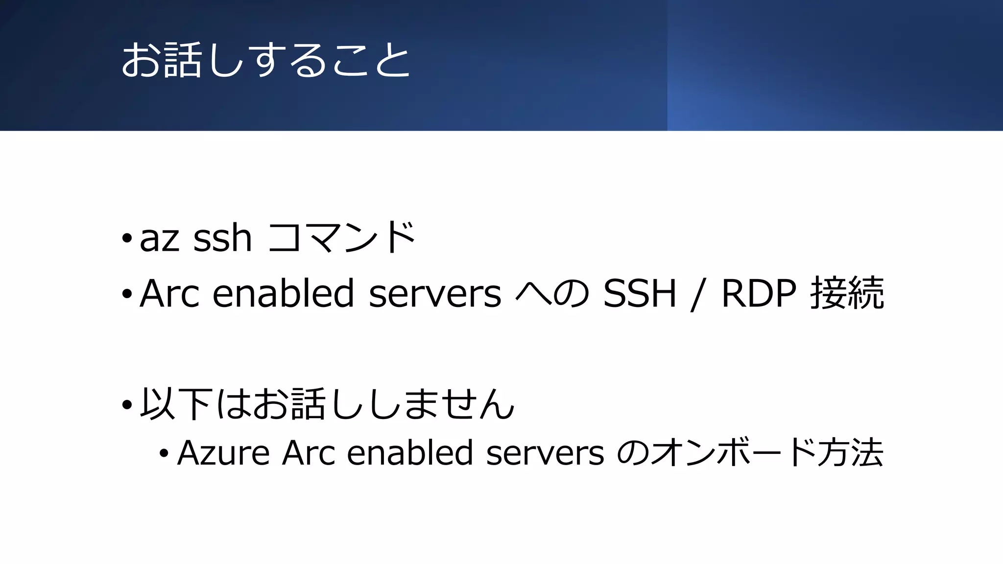 お話しすること
•az ssh コマンド
•Arc enabled servers への SSH / RDP 接続
•以下はお話ししません
• Azure Arc enabled servers のオンボード方法
 