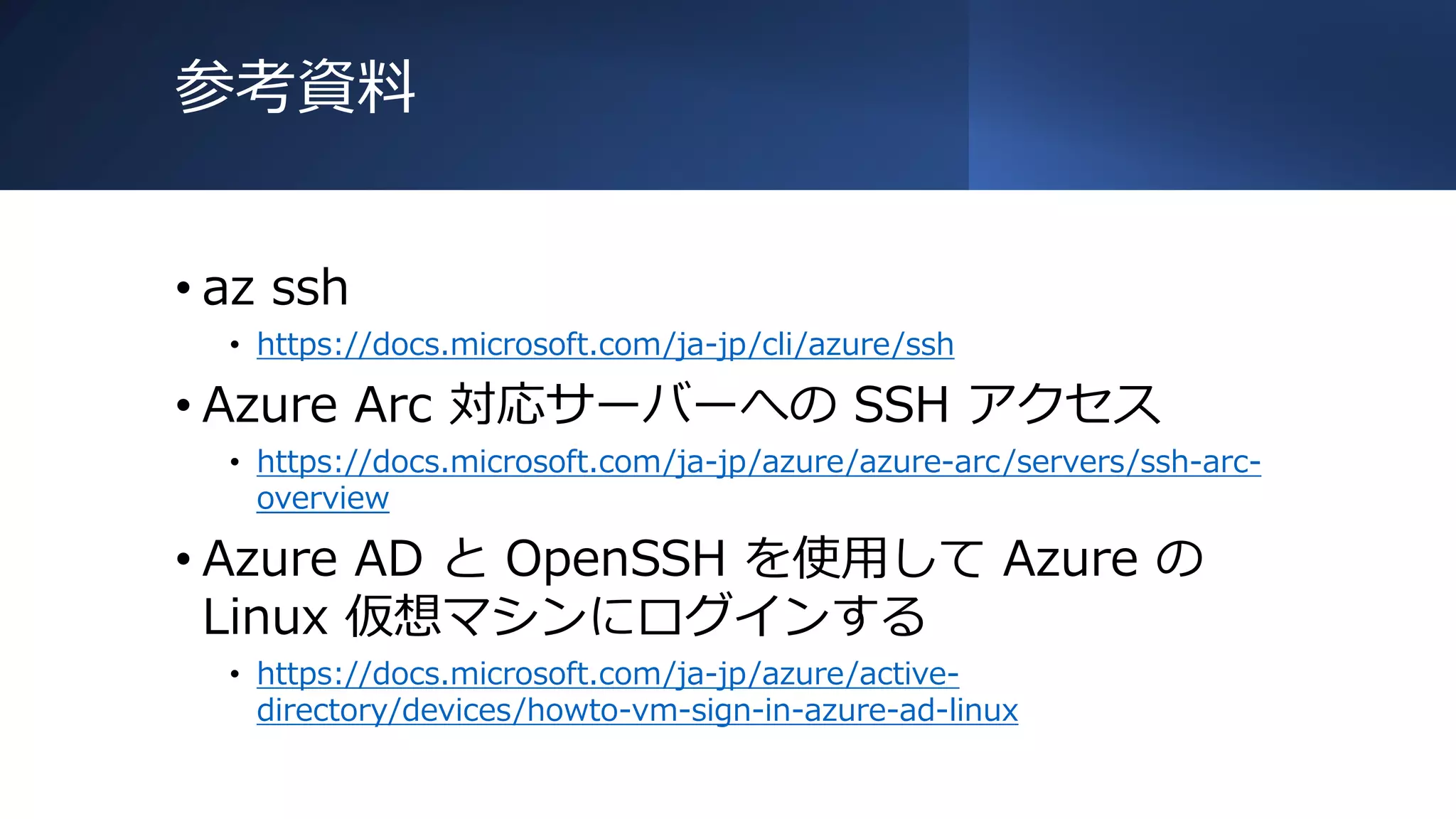 参考資料
• az ssh
• https://docs.microsoft.com/ja-jp/cli/azure/ssh
• Azure Arc 対応サーバーへの SSH アクセス
• https://docs.microsoft.com/ja-jp/azure/azure-arc/servers/ssh-arc-
overview
• Azure AD と OpenSSH を使用して Azure の
Linux 仮想マシンにログインする
• https://docs.microsoft.com/ja-jp/azure/active-
directory/devices/howto-vm-sign-in-azure-ad-linux
 