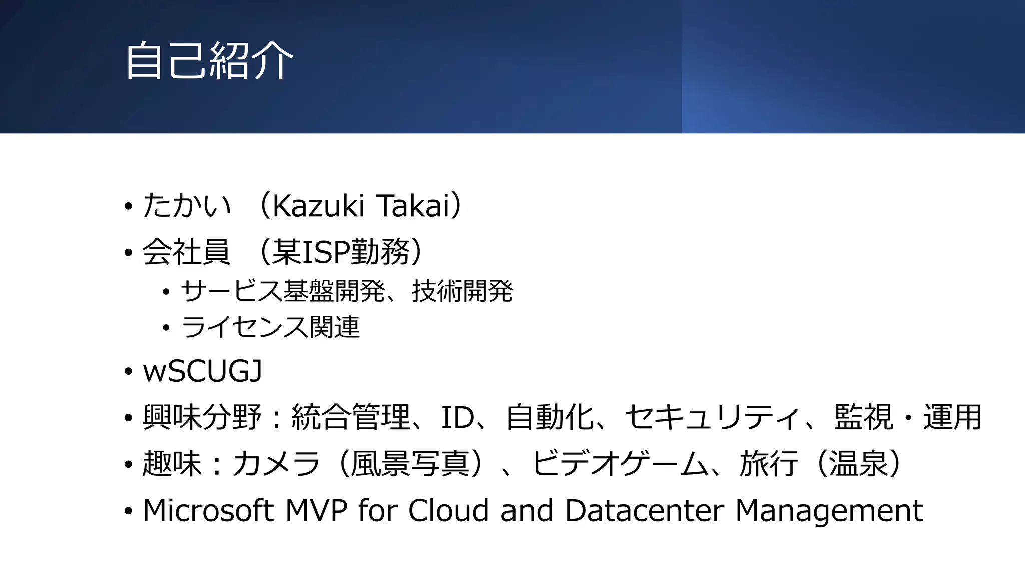 自己紹介
• たかい （Kazuki Takai）
• 会社員 （某ISP勤務）
• サービス基盤開発、技術開発
• ライセンス関連
• wSCUGJ
• 興味分野：統合管理、ID、自動化、セキュリティ、監視・運用
• 趣味：カメラ（風景写真）、ビデオゲーム、旅行（温泉）
• Microsoft MVP for Cloud and Datacenter Management
 