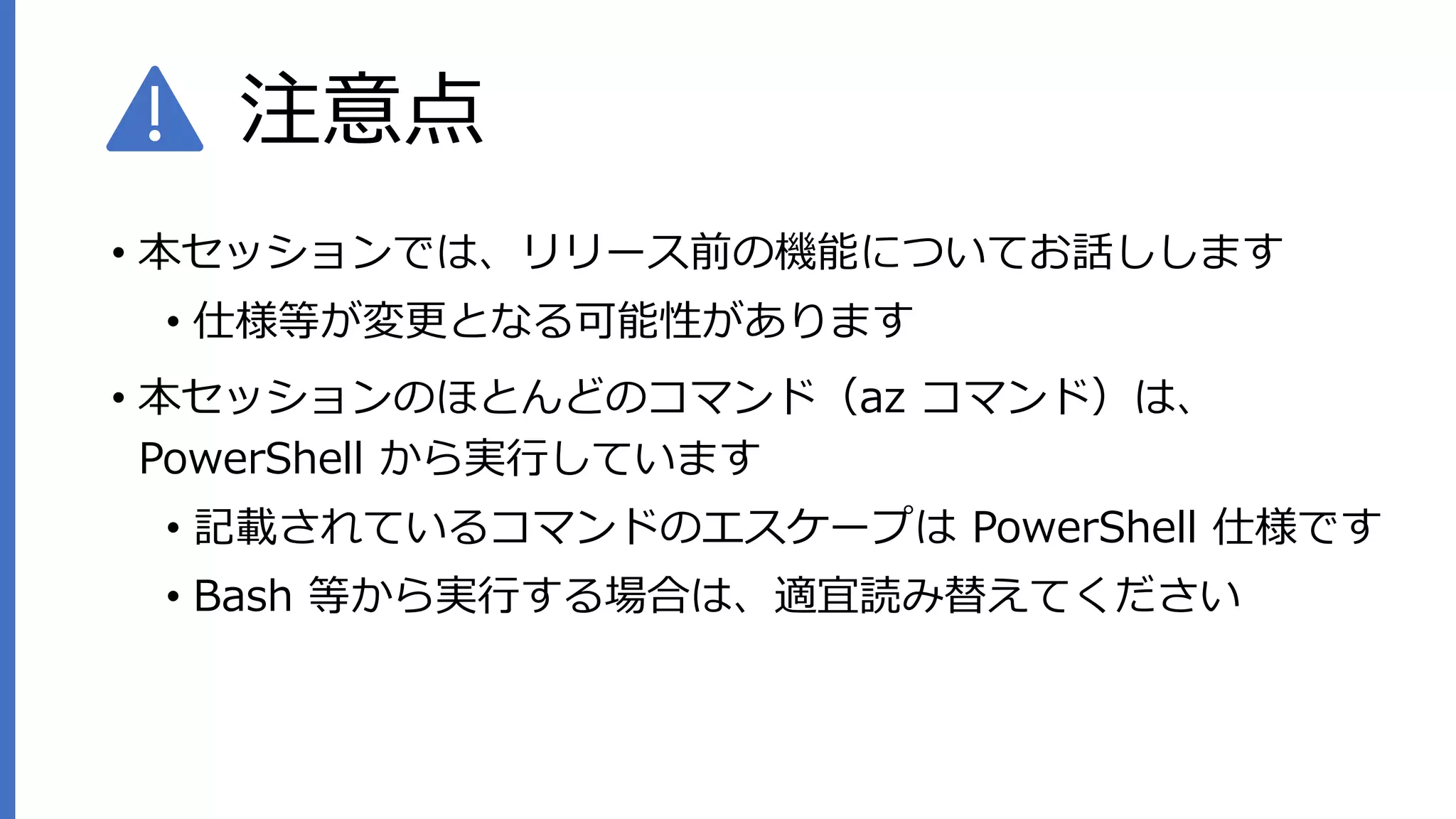 注意点
• 本セッションでは、リリース前の機能についてお話しします
• 仕様等が変更となる可能性があります
• 本セッションのほとんどのコマンド（az コマンド）は、
PowerShell から実行しています
• 記載されているコマンドのエスケープは PowerShell 仕様です
• Bash 等から実行する場合は、適宜読み替えてください
 