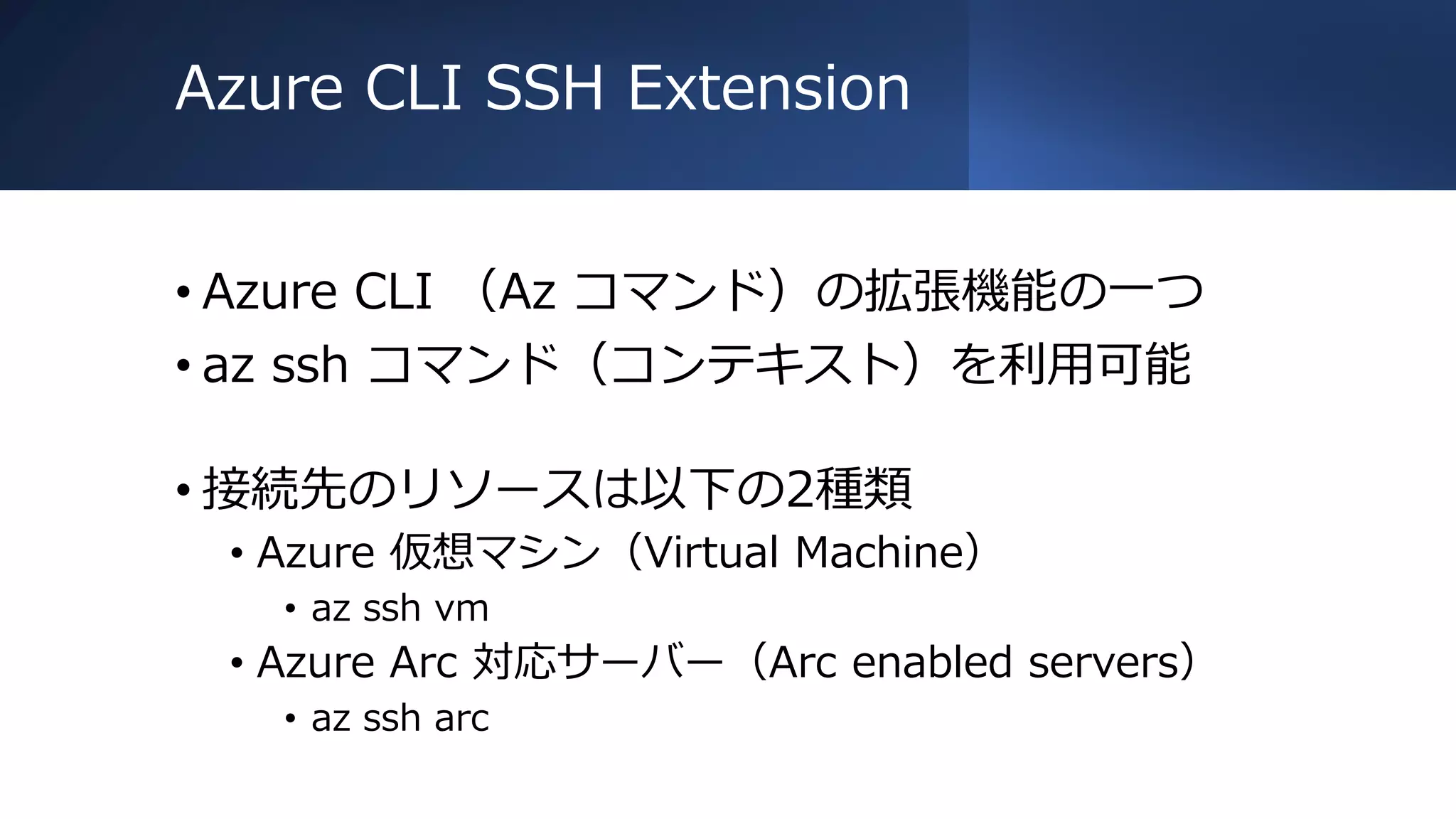 Azure CLI SSH Extension
• Azure CLI （Az コマンド）の拡張機能の一つ
• az ssh コマンド（コンテキスト）を利用可能
• 接続先のリソースは以下の2種類
• Azure 仮想マシン（Virtual Machine）
• az ssh vm
• Azure Arc 対応サーバー（Arc enabled servers）
• az ssh arc
 