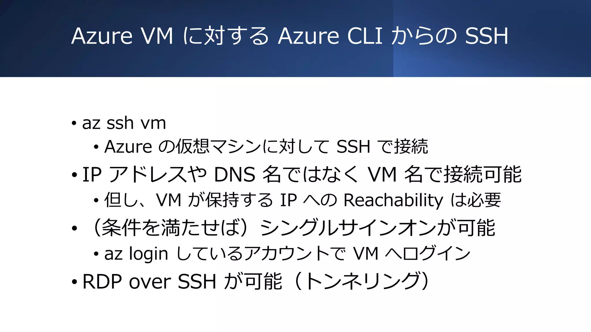 Azure VM に対する Azure CLI からの SSH
• az ssh vm
• Azure の仮想マシンに対して SSH で接続
• IP アドレスや DNS 名ではなく VM 名で接続可能
• 但し、VM が保持する IP への Reachability は必要
• （条件を満たせば）シングルサインオンが可能
• az login しているアカウントで VM へログイン
• RDP over SSH が可能（トンネリング）
 