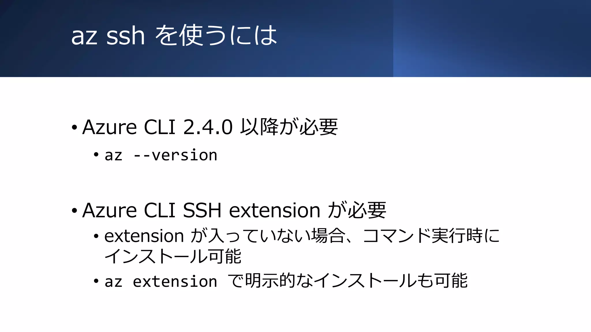 az ssh を使うには
• Azure CLI 2.4.0 以降が必要
• az --version
• Azure CLI SSH extension が必要
• extension が入っていない場合、コマンド実行時に
インストール可能
• az extension で明示的なインストールも可能
 