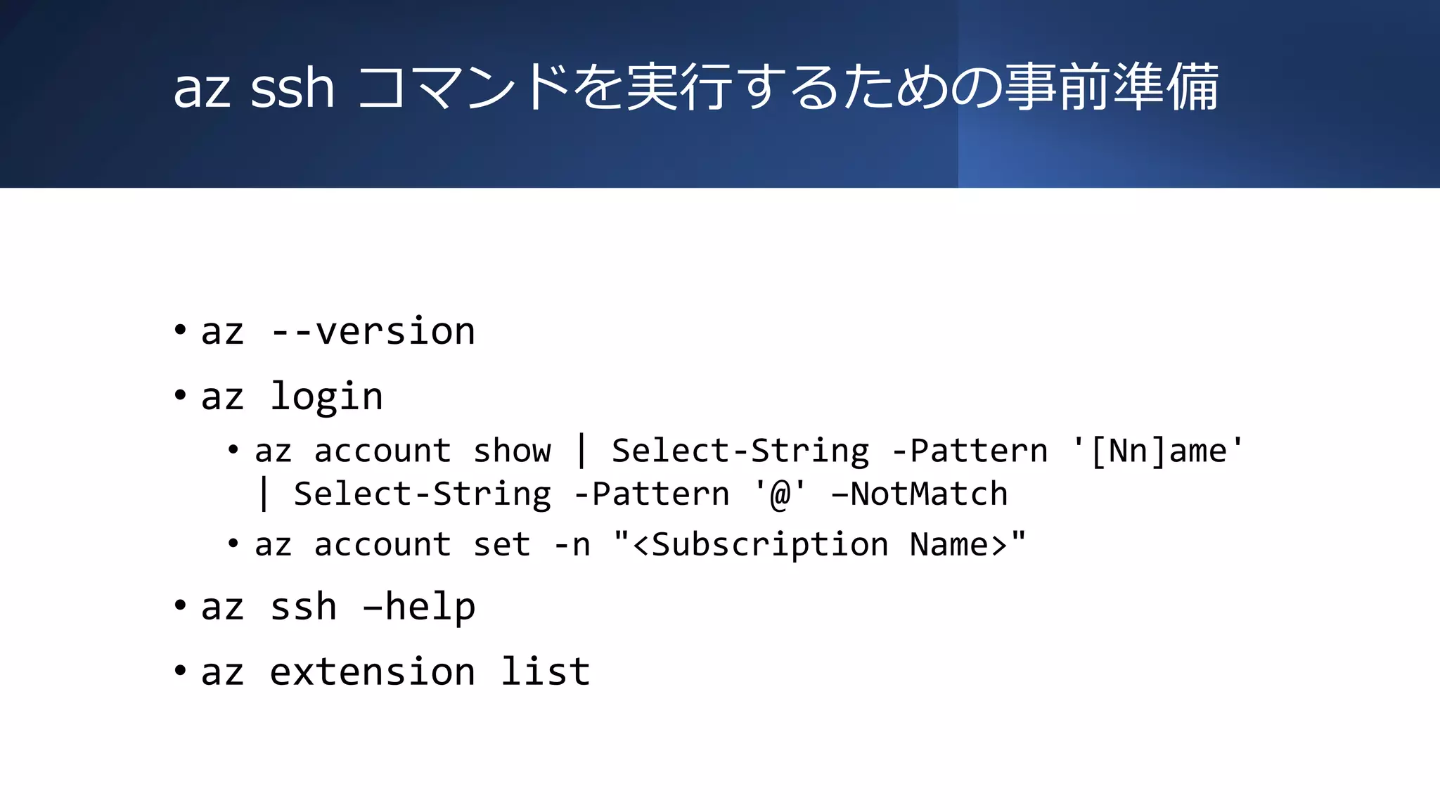 az ssh コマンドを実行するための事前準備
• az --version
• az login
• az account show | Select-String -Pattern '[Nn]ame'
| Select-String -Pattern '@' –NotMatch
• az account set -n "<Subscription Name>"
• az ssh –help
• az extension list
 