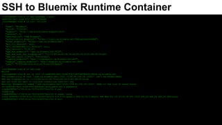 Basic Flow Connecting via SSH/SFTP to Bluemix Runtime
Choose
which
Bluemix
Runtime to
connect to
Get Bluemix
Endpoint for
Runtime
Get Bluemix
Runtime
GUID
Compose
Bluemix SSH
User Id from
GUID
Generate
Cloud
Foundry OTP
Login to
Bluemix
Cloud
Foundry
Apps via SSH
cf apps cf curl /v2/info cf app appname --guid SSH User = cf:guid/0 cf ssh-code
ssh -p 2222
cf:guid/0@ssh.ng.blue
mix.net
sftp -oPort=2222
cf:guid/0@ssh.ng.blue
mix.net
https://docs.cloudfoundry.org/devguide/deploy-apps/ssh-apps.html?cm_mc_uid=28333818791014916434153&cm_mc_sid_50200000=1492112300
 