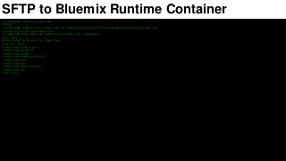 [root@webdev html]# cf ssh-code
8XE4jy
[root@webdev html]# sftp -oPort=2222 cf:3ad80085-9e51-4cd6-87b7-b453dd78ea46/0@ssh.ng.bluemix.net
Connecting to ssh.ng.bluemix.net...
cf:3ad80085-9e51-4cd6-87b7-b45@ssh.ng.bluemix.net's password:
sftp> pwd
Remote working directory: /home/vcap
sftp> ls -lart
/home/vcap/.bash_logout
/home/vcap/.profile
/home/vcap/.bashrc
/home/vcap/staging_info.yml
/home/vcap/logs
/home/vcap/app
/home/vcap/.bash_history
/home/vcap/tmp
sftp> exit
SFTP to Bluemix Runtime Container
 