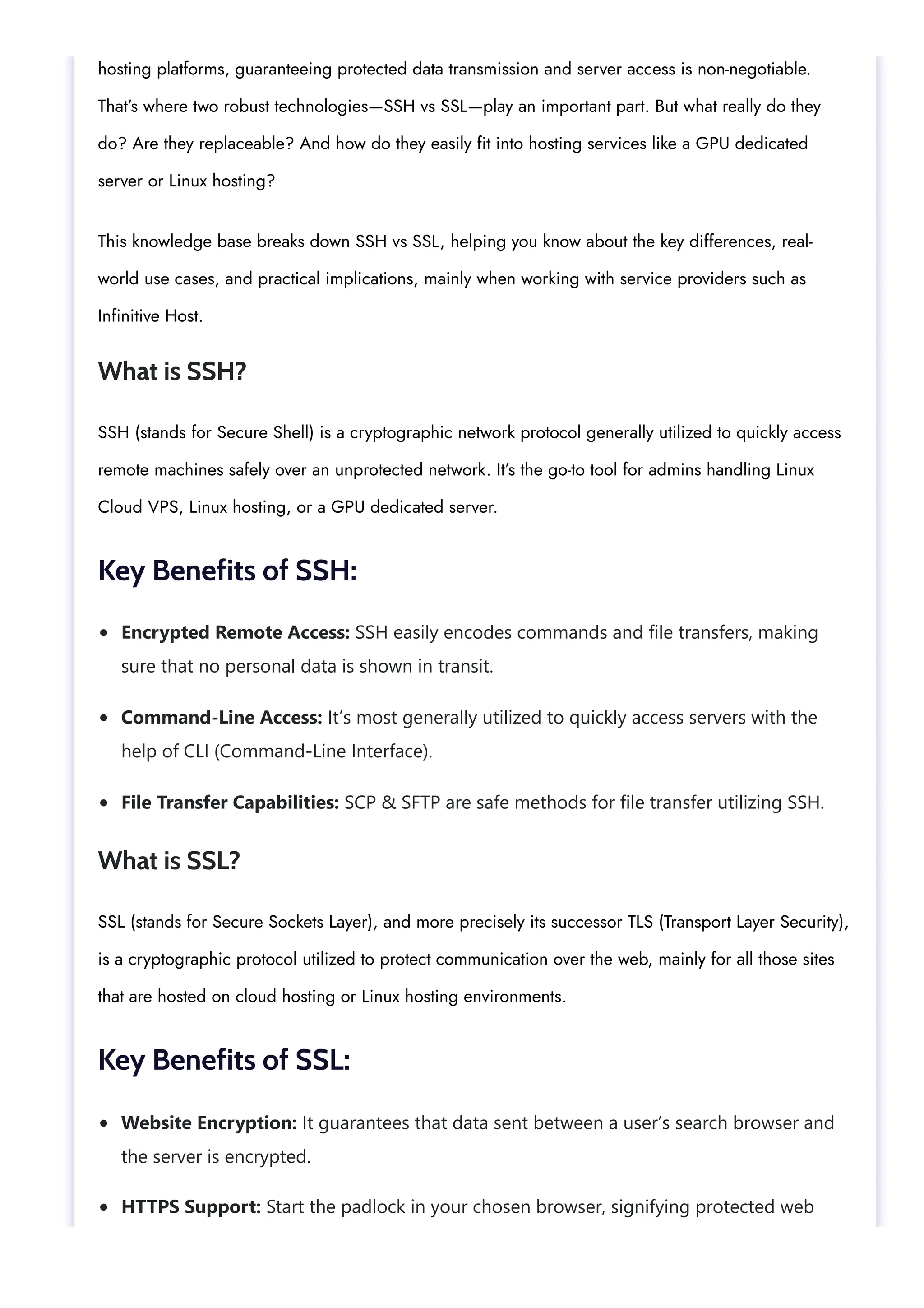 Encrypted Remote Access: SSH easily encodes commands and file transfers, making sure that no personal data is shown in transit. Command-Line Access: It’s most generally utilized to quickly access servers with the help of CLI (Command-Line Interface). File Transfer Capabilities: SCP & SFTP are safe methods for file transfer utilizing SSH. Website Encryption: It guarantees that data sent between a user’s search browser and the server is encrypted. HTTPS Support: Start the padlock in your chosen browser, signifying protected web hosting platforms, guaranteeing protected data transmission and server access is non-negotiable. That’s where two robust technologies—SSH vs SSL—play an important part. But what really do they do? Are they replaceable? And how do they easily fit into hosting services like a GPU dedicated server or Linux hosting? This knowledge base breaks down SSH vs SSL, helping you know about the key differences, real- world use cases, and practical implications, mainly when working with service providers such as Infinitive Host. What is SSH? SSH (stands for Secure Shell) is a cryptographic network protocol generally utilized to quickly access remote machines safely over an unprotected network. It’s the go-to tool for admins handling Linux Cloud VPS, Linux hosting, or a GPU dedicated server. Key Benefits of SSH: What is SSL? SSL (stands for Secure Sockets Layer), and more precisely its successor TLS (Transport Layer Security), is a cryptographic protocol utilized to protect communication over the web, mainly for all those sites that are hosted on cloud hosting or Linux hosting environments. Key Benefits of SSL: 