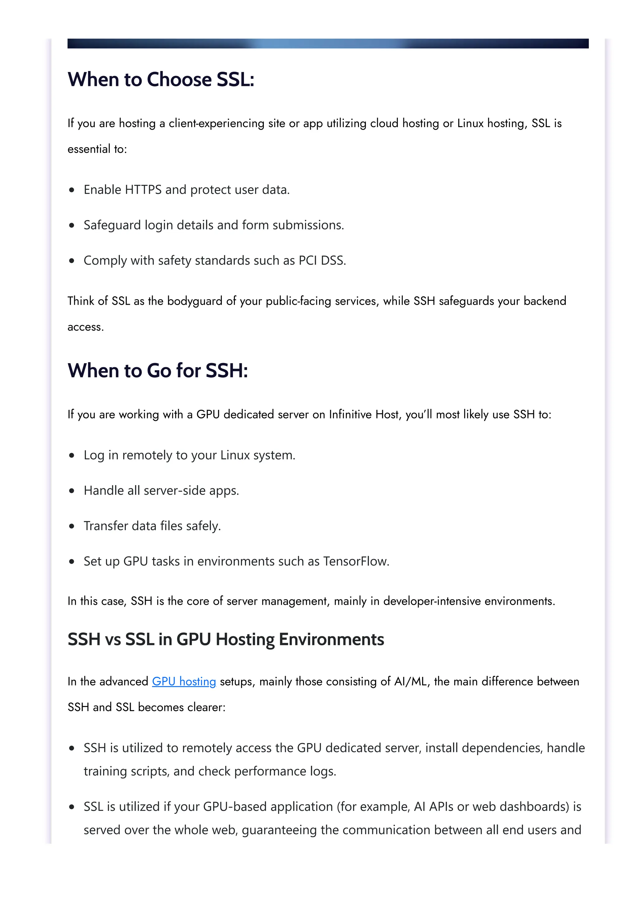Enable HTTPS and protect user data. Safeguard login details and form submissions. Comply with safety standards such as PCI DSS. Log in remotely to your Linux system. Handle all server-side apps. Transfer data files safely. Set up GPU tasks in environments such as TensorFlow. SSH is utilized to remotely access the GPU dedicated server, install dependencies, handle training scripts, and check performance logs. SSL is utilized if your GPU-based application (for example, AI APIs or web dashboards) is served over the whole web, guaranteeing the communication between all end users and When to Choose SSL: If you are hosting a client-experiencing site or app utilizing cloud hosting or Linux hosting, SSL is essential to: Think of SSL as the bodyguard of your public-facing services, while SSH safeguards your backend access. When to Go for SSH: If you are working with a GPU dedicated server on Infinitive Host, you’ll most likely use SSH to: In this case, SSH is the core of server management, mainly in developer-intensive environments. SSH vs SSL in GPU Hosting Environments In the advanced GPU hosting setups, mainly those consisting of AI/ML, the main difference between SSH and SSL becomes clearer: 