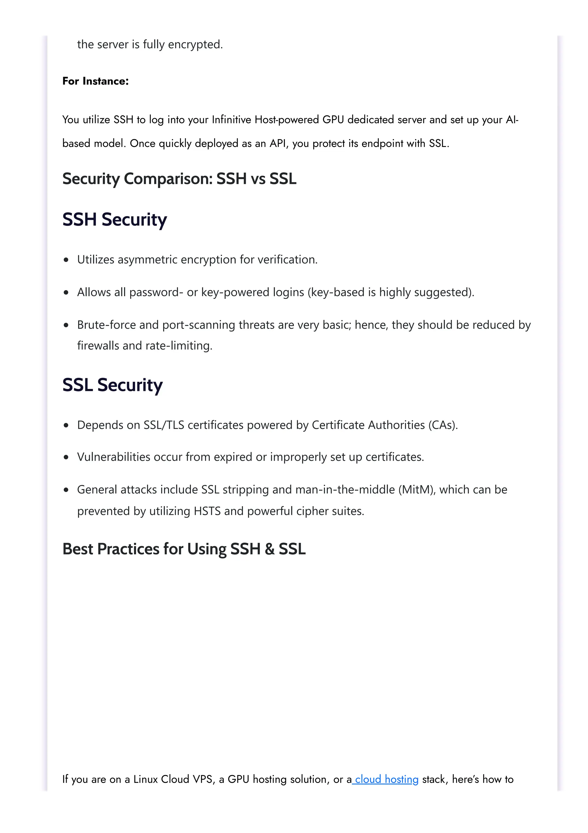 the server is fully encrypted. Utilizes asymmetric encryption for verification. Allows all password- or key-powered logins (key-based is highly suggested). Brute-force and port-scanning threats are very basic; hence, they should be reduced by firewalls and rate-limiting. Depends on SSL/TLS certificates powered by Certificate Authorities (CAs). Vulnerabilities occur from expired or improperly set up certificates. General attacks include SSL stripping and man-in-the-middle (MitM), which can be prevented by utilizing HSTS and powerful cipher suites. For Instance: You utilize SSH to log into your Infinitive Host-powered GPU dedicated server and set up your AI- based model. Once quickly deployed as an API, you protect its endpoint with SSL. Security Comparison: SSH vs SSL SSH Security SSL Security Best Practices for Using SSH & SSL If you are on a Linux Cloud VPS, a GPU hosting solution, or a cloud hosting stack, here’s how to 