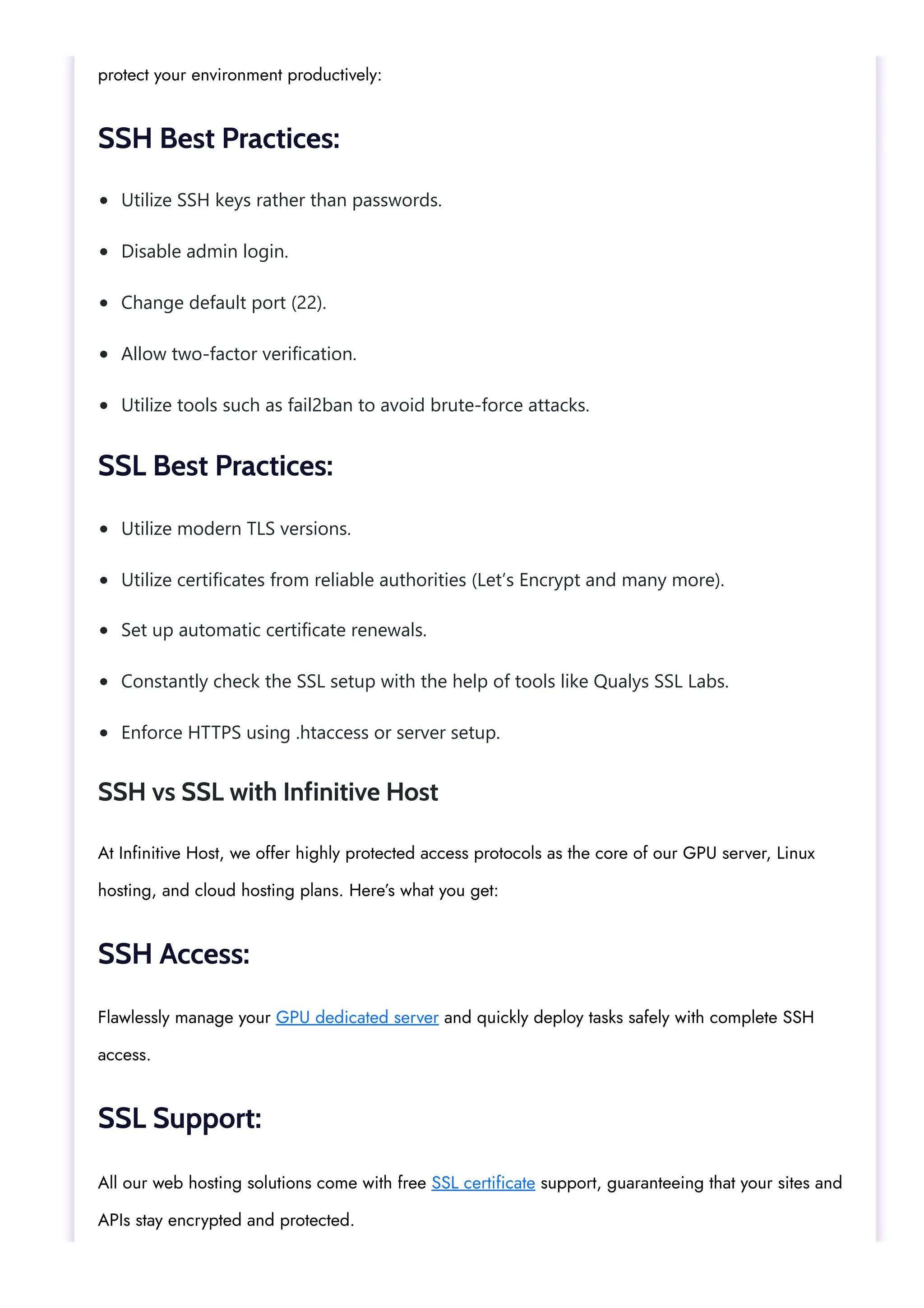 Utilize SSH keys rather than passwords. Disable admin login. Change default port (22). Allow two-factor verification. Utilize tools such as fail2ban to avoid brute-force attacks. Utilize modern TLS versions. Utilize certificates from reliable authorities (Let’s Encrypt and many more). Set up automatic certificate renewals. Constantly check the SSL setup with the help of tools like Qualys SSL Labs. Enforce HTTPS using .htaccess or server setup. protect your environment productively: SSH Best Practices: SSL Best Practices: SSH vs SSL with Infinitive Host At Infinitive Host, we offer highly protected access protocols as the core of our GPU server, Linux hosting, and cloud hosting plans. Here’s what you get: SSH Access: Flawlessly manage your GPU dedicated server and quickly deploy tasks safely with complete SSH access. SSL Support: All our web hosting solutions come with free SSL certificate support, guaranteeing that your sites and APIs stay encrypted and protected. 