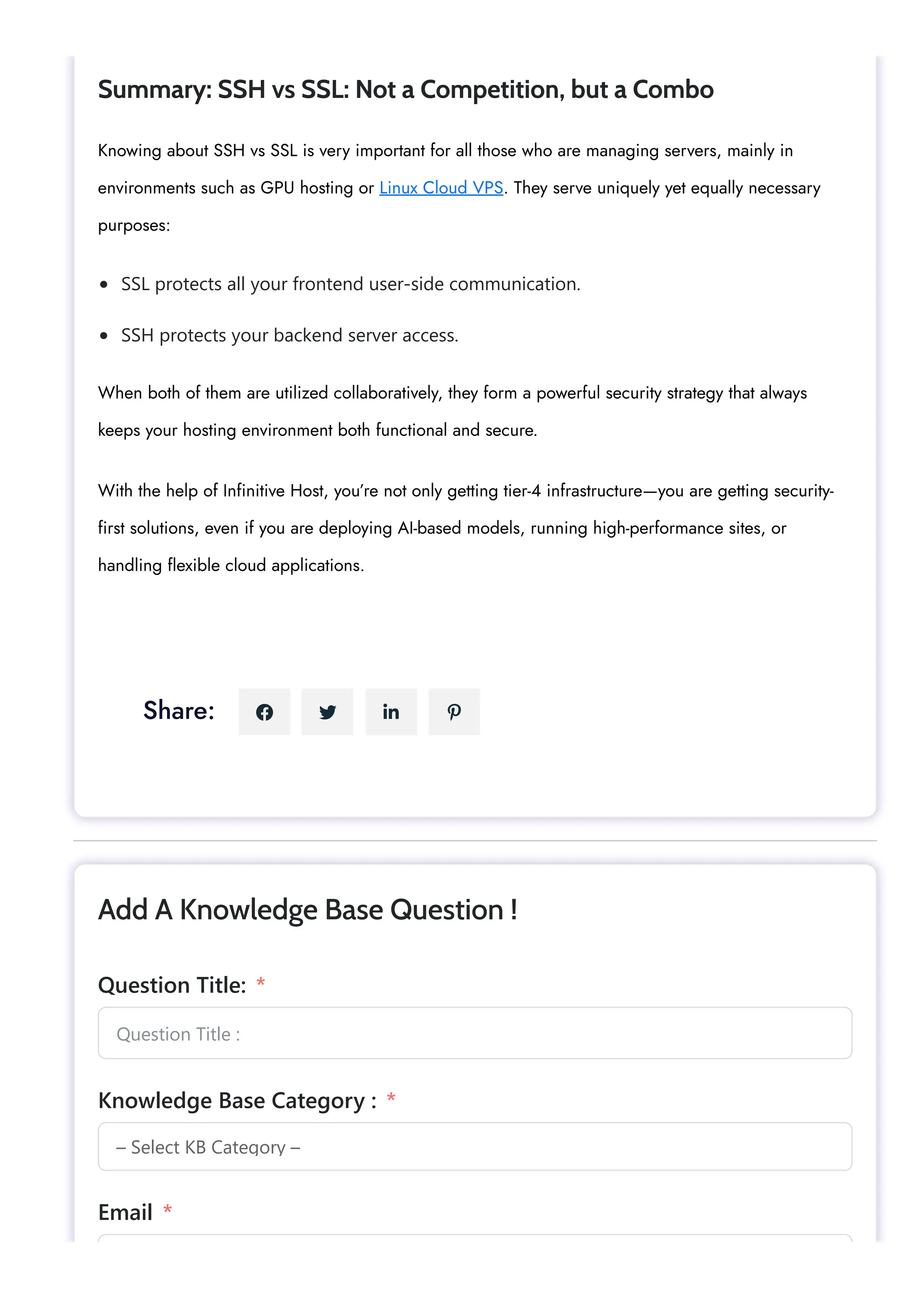SSL protects all your frontend user-side communication. SSH protects your backend server access. Summary: SSH vs SSL: Not a Competition, but a Combo Knowing about SSH vs SSL is very important for all those who are managing servers, mainly in environments such as GPU hosting or Linux Cloud VPS. They serve uniquely yet equally necessary purposes: When both of them are utilized collaboratively, they form a powerful security strategy that always keeps your hosting environment both functional and secure. With the help of Infinitive Host, you’re not only getting tier-4 infrastructure—you are getting security- first solutions, even if you are deploying AI-based models, running high-performance sites, or handling flexible cloud applications. Share:     Question Title : – Select KB Category – Add A Knowledge Base Question ! Question Title: * Knowledge Base Category : * Email * 