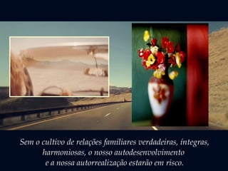 Sem o cultivo de relações familiares verdadeiras, íntegras, 
harmoniosas, o nosso autodesenvolvimento 
e a nossa autorrealização estarão em risco. 
 