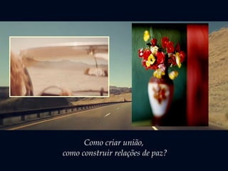 Como criar união, 
como construir relações de paz? 
 