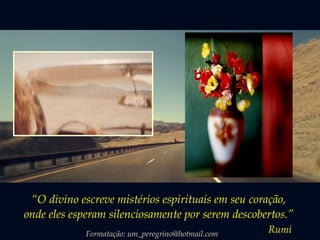 “O divino escreve mistérios espirituais em seu coração, 
onde eles esperam silenciosamente por serem descobertos.” 
Formatação: um_peregrino@hotmail.com Rumi 
 