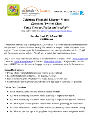 Celebrate Financial Literacy Month!
eXtension Twitter Chat:
Small Steps to Health and Wealth™
Sponsored by eXtension: http://www.extension.org/personal_finance
Tuesday April 29, 1-2 pm EDT
#SSHWchat
Twitter chats are very easy to participate in. All you need is a Twitter account user name (handle)
and password. Chats have a unique hashtag that serves as a “magnet” to link everyone’s tweets
together. The moderator guides the discussion around a series of questions labeled Q1, Q2, Q3,
etc. Participants respond with A1, A2, A3, etc. to match their tweet to the questions.
Any of these three platforms can be used to monitor the flow of tweets: Twubs (www.twubs.com),
Tweetchat (www.tweetchat.com), or Tchat.io (http://www.tchat.io/). Simply choose one and
insert #SSHWchat into the textbox that pops up so you can tweet and view the Twitter stream.
General Instructions:
♦ Decide which Twitter chat platform you want to use (see above)
♦ Log in to that platform at 1pm EDT on Tuesday, April 29
♦ Include the hashtag #SSHWchat in your tweets during the Twitter chat
♦ Create valuable content; those who participate will be placed in a drawing for gift cards
Twitter Chat Questions
• T1: In what ways are health and personal finances related?
• T2: What is something that people can do every day to improve their health?
• T3: What is something that people can do every day to improve their personal finances?
• T4: What is your favorite personal finance book, Web site, phone app, or curriculum?
• T5: Since it is Financial Literacy Month, how do you personally define financial literacy?
• T6: What are your best tips to put people on the path to better health and greater wealth?
 