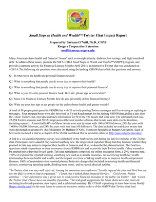 Small Steps to Health and Wealth™ Twitter Chat Impact Report
Prepared by Barbara O’Neill, Ph.D., CFP®
Rutgers Cooperative Extension
oneill@aesop.rutgers.edu
Many Americans have health and financial “issues” such overweight/obesity, diabetes, low savings, and high household
debt. To address these issues, promote the NIFA-USDA Small Steps to Health and Wealth™ (SSHW) program, and
provide a capstone activity for Financial Literacy Month (April 2014), an interactive Twitter chat was conducted on
4/29/14. The following six questions were discussed using the hashtag #SSHWchat to link the questions and answers.
Q1: In what ways are health and personal finances related?
Q2: What is something that people can do every day to improve their health?
Q3: What is something that people can do every day to improve their personal finances?
Q4: What is your favorite personal finance book, Web site, phone app, or curriculum?
Q5: Since it is Financial Literacy Month, how do you personally define financial literacy?
Q6: What are your best tips to put people on the path to better health and greater wealth?
A total of 34 people participated in #SSHWchat with 26 actively posting Twitter messages and 8 retweeting or replying to
messages. Four program hosts were also involved. A Tweet Reach report for the hashtag #SSHWchat, pulled a day after
the 1-hour Twitter chat, provided outreach information for 50 of the 101 tweets that were sent. The estimated reach was
25,294 Twitter accounts and 50,553 impressions (the total number of times that tweets were delivered to timelines,
including repeats). Almost half (48%) of these tweets were sent by users with 100 to 999 followers, 28% by users with
1,000 to 10,000 followers, and 24% by users with less than 100 followers. The chat included several dozen tweets that
were developed in advance by chat Moderator Dr. Barbara O’Neill, Extension Specialist at Rutgers University. Each of
her tweets included a link to a chapter of the SSHW workbook that is available online at http://njaes.rutgers.edu/sshw/
A link to a six-question Qualtrics survey was embedded in the final tweets sent during the last five minutes of the Twitter
chat. Participants were asked if they learned anything new, the single most important thing that they learned, whether they
planned to take any action to improve their health or finances and, if so, to describe the planned action. The final two
questions asked respondents to share comments about #SSHWchat and to provide their Twitter handle if they wanted to
be entered into a drawing for gift cards. Ten chat participants completed the online evaluation form, a 29% response rate.
100% of respondents reported learning something new such as available resources, not sacrificing health for wealth,
relationships between health and wealth, and the impact over time of taking small steps to improve health and personal
finances. 100% of respondents also reported planned behavior changes that included monitoring health and financial
choices, considering spending needs, drinking more water, and increased physical activity.
The Twitter chat was very well received. Among the comments received were “I really enjoyed the chat and liked how we
use the Q&A system to keep it organized,” “I loved that it talked about financial literacy,” “Good event. Please
continue,” “Very informative and a great way to send positive financial messages to the public via Twitter,” and “Loved
the Twitter chat. Please have one monthly if possible.” Several good suggestions for future chats were also received
including less broad questions, new topics, and a published summary. Dr. O’Neill is planning to learn how to use Storify
(https://storify.com/) in the near future to create an attractive online archive of the #SSHWchat Twitter chat feed.
 