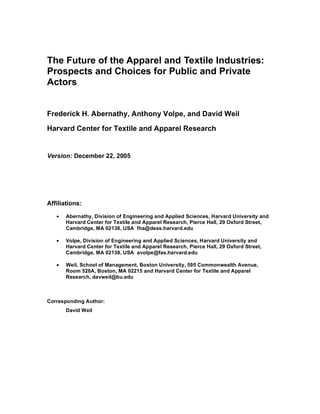 The Future of the Apparel and Textile Industries:
Prospects and Choices for Public and Private
Actors


Frederick H. Abernathy, Anthony Volpe, and David Weil

Harvard Center for Textile and Apparel Research


Version: December 22, 2005




Affiliations:

   •   Abernathy, Division of Engineering and Applied Sciences, Harvard University and
       Harvard Center for Textile and Apparel Research, Pierce Hall, 29 Oxford Street,
       Cambridge, MA 02138, USA fha@deas.harvard.edu

   •   Volpe, Division of Engineering and Applied Sciences, Harvard University and
       Harvard Center for Textile and Apparel Research, Pierce Hall, 29 Oxford Street,
       Cambridge, MA 02138, USA avolpe@fas.harvard.edu

   •   Weil, School of Management, Boston University, 595 Commonwealth Avenue,
       Room 520A, Boston, MA 02215 and Harvard Center for Textile and Apparel
       Research, davweil@bu.edu



Corresponding Author:
       David Weil
 