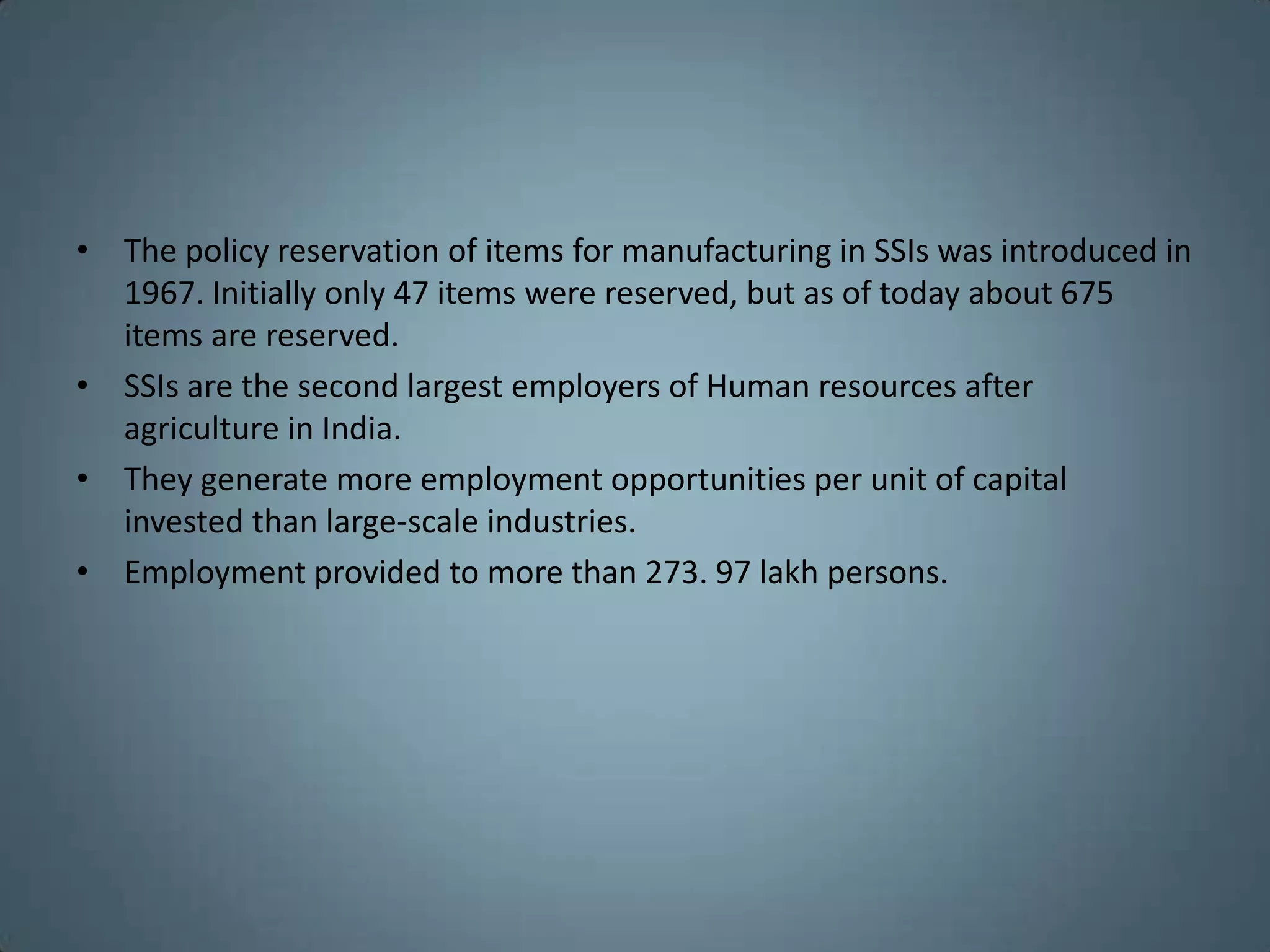 • The policy reservation of items for manufacturing in SSIs was introduced in
  1967. Initially only 47 items were reserved, but as of today about 675
  items are reserved.
• SSIs are the second largest employers of Human resources after
  agriculture in India.
• They generate more employment opportunities per unit of capital
  invested than large-scale industries.
• Employment provided to more than 273. 97 lakh persons.
 
