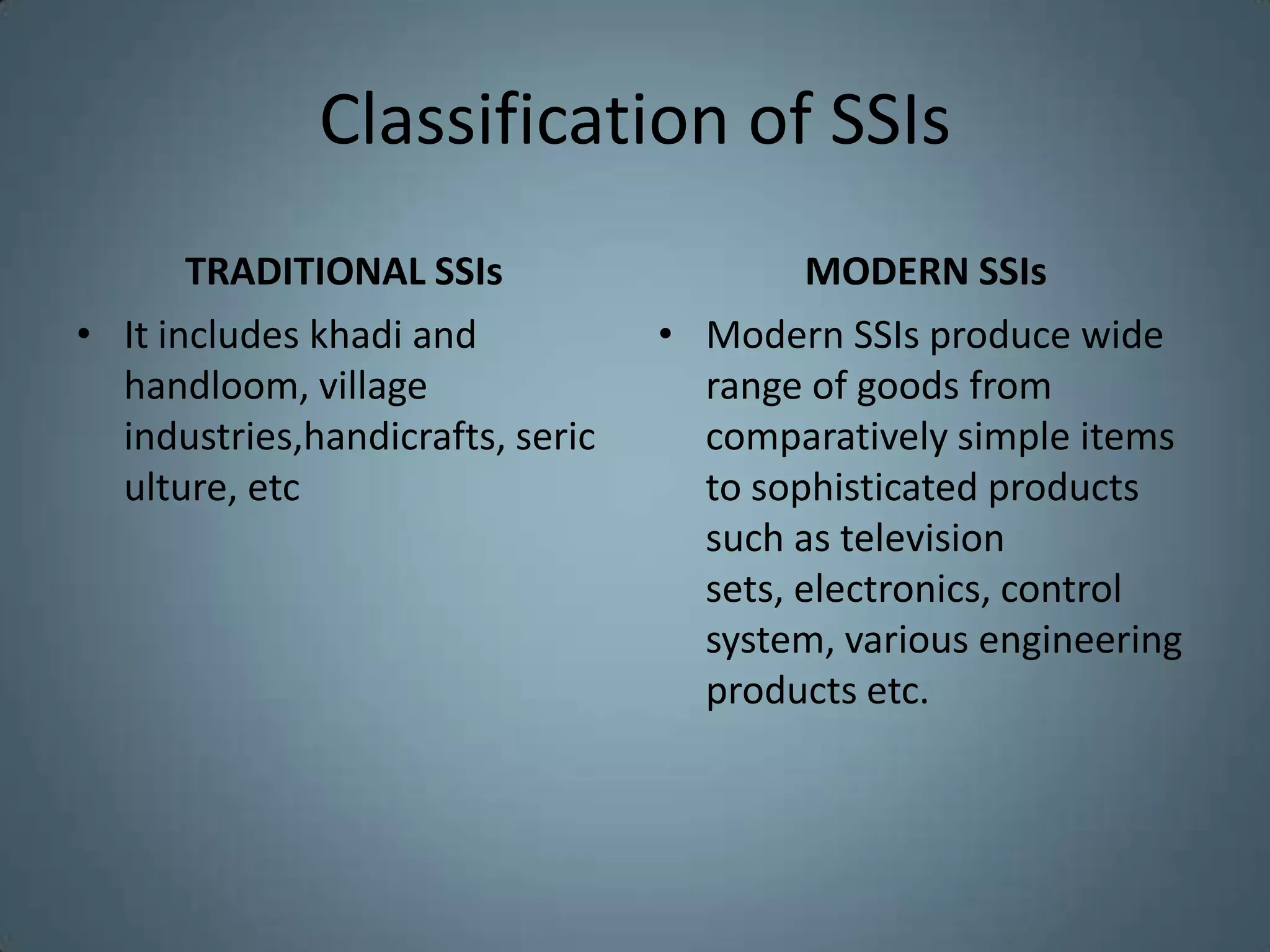 Classification of SSIs
       TRADITIONAL SSIs                    MODERN SSIs
• It includes khadi and           • Modern SSIs produce wide
  handloom, village                 range of goods from
  industries,handicrafts, seric     comparatively simple items
  ulture, etc                       to sophisticated products
                                    such as television
                                    sets, electronics, control
                                    system, various engineering
                                    products etc.
 