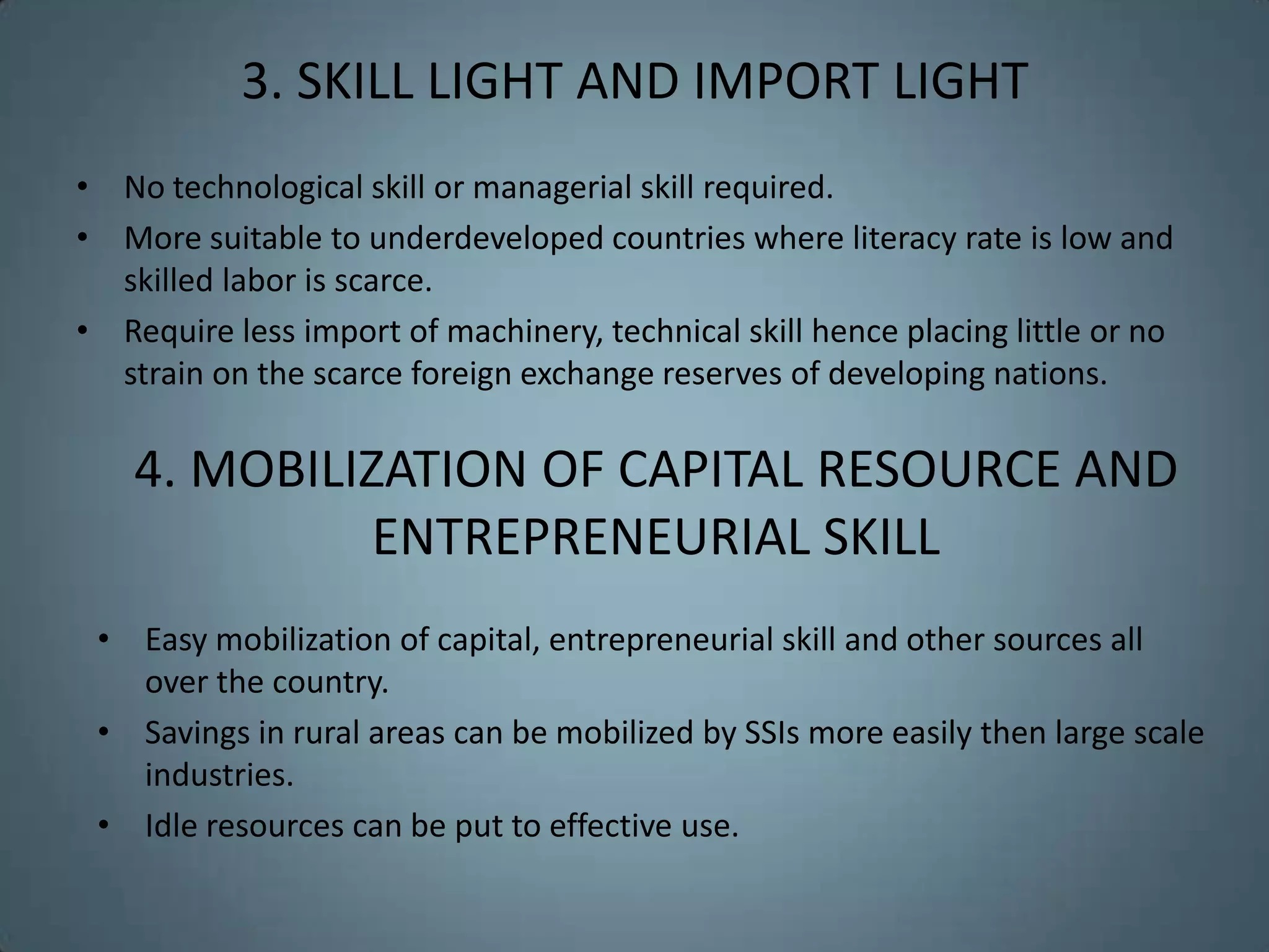 3. SKILL LIGHT AND IMPORT LIGHT
• No technological skill or managerial skill required.
• More suitable to underdeveloped countries where literacy rate is low and
  skilled labor is scarce.
• Require less import of machinery, technical skill hence placing little or no
  strain on the scarce foreign exchange reserves of developing nations.

    4. MOBILIZATION OF CAPITAL RESOURCE AND
              ENTREPRENEURIAL SKILL
 • Easy mobilization of capital, entrepreneurial skill and other sources all
   over the country.
 • Savings in rural areas can be mobilized by SSIs more easily then large scale
   industries.
 • Idle resources can be put to effective use.
 