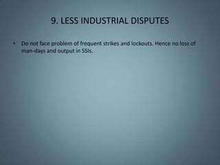 9. LESS INDUSTRIAL DISPUTES

• Do not face problem of frequent strikes and lockouts. Hence no loss of
  man-days and output in SSIs.
 