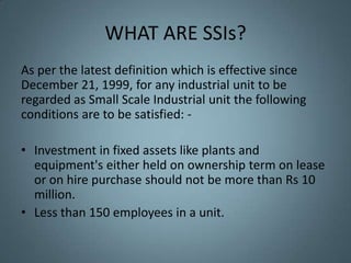 WHAT ARE SSIs?
As per the latest definition which is effective since
December 21, 1999, for any industrial unit to be
regarded as Small Scale Industrial unit the following
conditions are to be satisfied: -

• Investment in fixed assets like plants and
  equipment's either held on ownership term on lease
  or on hire purchase should not be more than Rs 10
  million.
• Less than 150 employees in a unit.
 