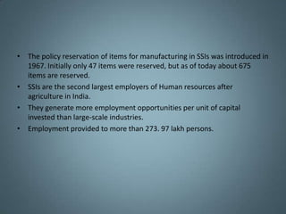 • The policy reservation of items for manufacturing in SSIs was introduced in
  1967. Initially only 47 items were reserved, but as of today about 675
  items are reserved.
• SSIs are the second largest employers of Human resources after
  agriculture in India.
• They generate more employment opportunities per unit of capital
  invested than large-scale industries.
• Employment provided to more than 273. 97 lakh persons.
 