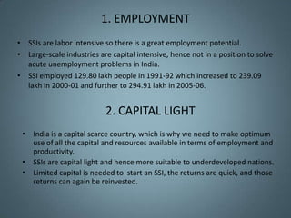 1. EMPLOYMENT
• SSIs are labor intensive so there is a great employment potential.
• Large-scale industries are capital intensive, hence not in a position to solve
  acute unemployment problems in India.
• SSI employed 129.80 lakh people in 1991-92 which increased to 239.09
  lakh in 2000-01 and further to 294.91 lakh in 2005-06.


                           2. CAPITAL LIGHT
 • India is a capital scarce country, which is why we need to make optimum
   use of all the capital and resources available in terms of employment and
   productivity.
 • SSIs are capital light and hence more suitable to underdeveloped nations.
 • Limited capital is needed to start an SSI, the returns are quick, and those
   returns can again be reinvested.
 