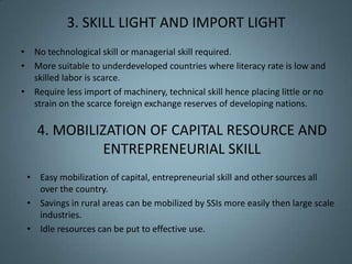 3. SKILL LIGHT AND IMPORT LIGHT
• No technological skill or managerial skill required.
• More suitable to underdeveloped countries where literacy rate is low and
  skilled labor is scarce.
• Require less import of machinery, technical skill hence placing little or no
  strain on the scarce foreign exchange reserves of developing nations.

    4. MOBILIZATION OF CAPITAL RESOURCE AND
              ENTREPRENEURIAL SKILL
 • Easy mobilization of capital, entrepreneurial skill and other sources all
   over the country.
 • Savings in rural areas can be mobilized by SSIs more easily then large scale
   industries.
 • Idle resources can be put to effective use.
 