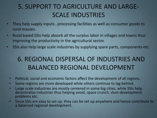5. SUPPORT TO AGRICULTURE AND LARGE-
                SCALE INDUSTRIES
• They help supply inputs , processing facilities as well as consumer goods to
  rural masses.
• Rural based SSIs help absorb all the surplus labor in villages and towns thus
  improving the productivity in the agricultural sector.
• SSIs also help large scale industries by supplying spare parts, components etc.

      6. REGIONAL DISPERSAL OF INDUSTRIES AND
          BALANCED REGIONAL DEVELOPMENT
 •   Political, social and economic factors affect the development of all regions.
 •   Some regions are more developed while others continue to lag behind.
 •   Large scale industries are mostly centered in some big cities, while SSIs help
     decentralize industries thus helping avoid, space crunch, slum development
     problems etc.
 •   Since SSIs are easy to set up, they can be set up anywhere and hence contribute to
     a balanced regional development.
 