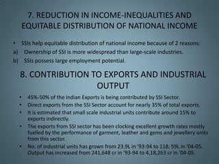 7. REDUCTION IN INCOME-INEQUALITIES AND
      EQUITABLE DISTRIBUTION OF NATIONAL INCOME
• SSIs help equitable distribution of national income because of 2 reasons:
a) Ownership of SSI is more widespread than large-scale industries.
b) SSIs possess large employment potential.

  8. CONTRIBUTION TO EXPORTS AND INDUSTRIAL
                   OUTPUT
  •    45%-50% of the Indian Exports is being contributed by SSI Sector.
  •    Direct exports from the SSI Sector account for nearly 35% of total exports.
  •    It is estimated that small scale industrial units contribute around 15% to
       exports indirectly.
  •    The exports from SSI sector has been clocking excellent growth rates mostly
       fuelled by the performance of garment, leather and gems and jewellery units
       from this sector.
  •    No. of industrial units has grown from 23.9L in ‘93-94 to 118. 59L in ‘04-05.
       Output has increased from 241,648 cr in ‘93-94 to 4,18,263 cr in ‘04-05.
 