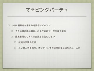マッピングパーティ
OSM 編集者が集まる地図作りイベント
その地域の現地調査、および地図データ作成を実施
編集者間のリアルな交流も目的のひとつ
技術や知識の交換
互いの人柄を知り、オンラインでの日常的な交流をスムーズ化
 